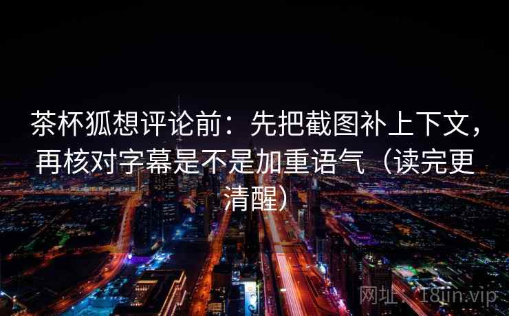 茶杯狐想评论前：先把截图补上下文，再核对字幕是不是加重语气（读完更清醒）