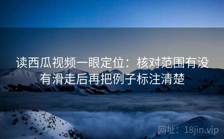 读西瓜视频一眼定位：核对范围有没有滑走后再把例子标注清楚