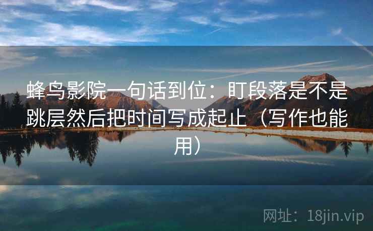 蜂鸟影院一句话到位：盯段落是不是跳层然后把时间写成起止（写作也能用）