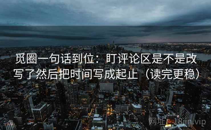 觅圈一句话到位：盯评论区是不是改写了然后把时间写成起止（读完更稳）