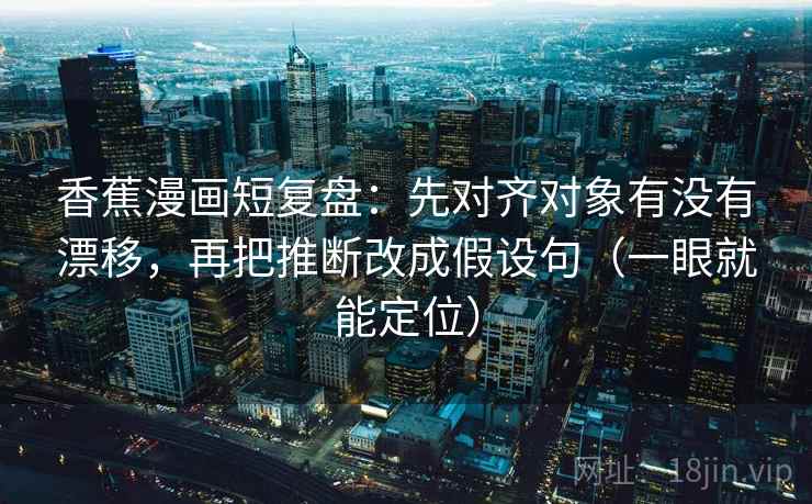 香蕉漫画短复盘：先对齐对象有没有漂移，再把推断改成假设句（一眼就能定位）