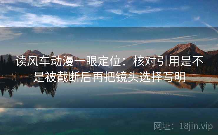 读风车动漫一眼定位：核对引用是不是被截断后再把镜头选择写明