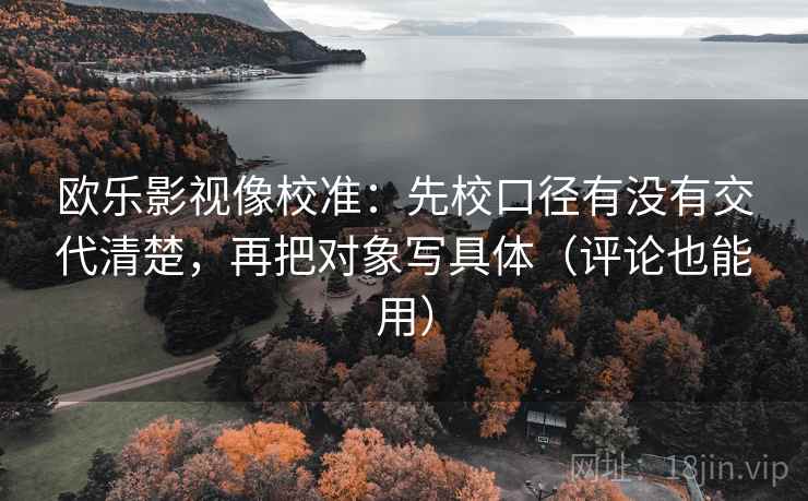 欧乐影视像校准：先校口径有没有交代清楚，再把对象写具体（评论也能用）