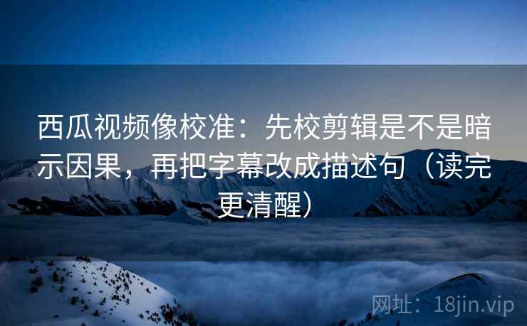 西瓜视频像校准：先校剪辑是不是暗示因果，再把字幕改成描述句（读完更清醒）