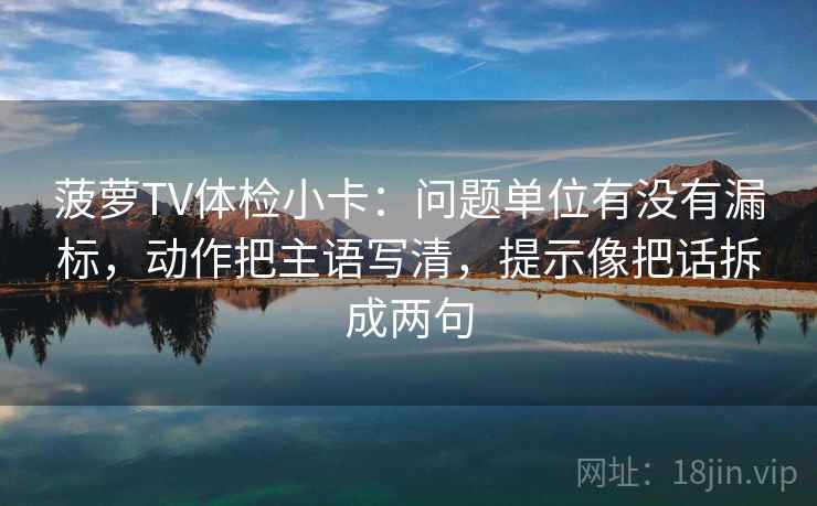 菠萝TV体检小卡：问题单位有没有漏标，动作把主语写清，提示像把话拆成两句