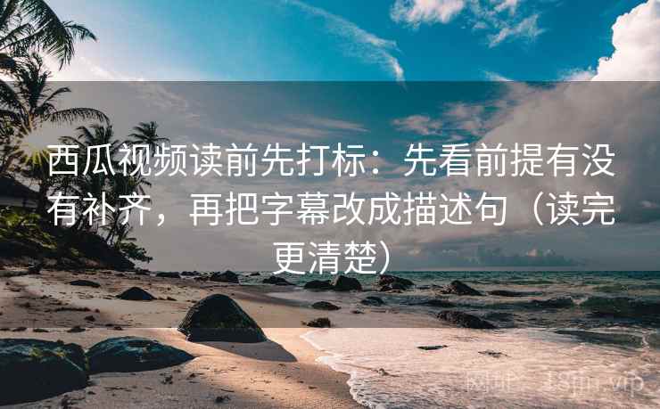 西瓜视频读前先打标：先看前提有没有补齐，再把字幕改成描述句（读完更清楚）