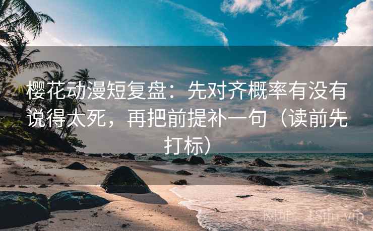 樱花动漫短复盘：先对齐概率有没有说得太死，再把前提补一句（读前先打标）