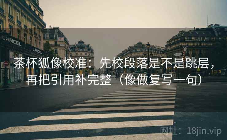 茶杯狐像校准：先校段落是不是跳层，再把引用补完整（像做复写一句）