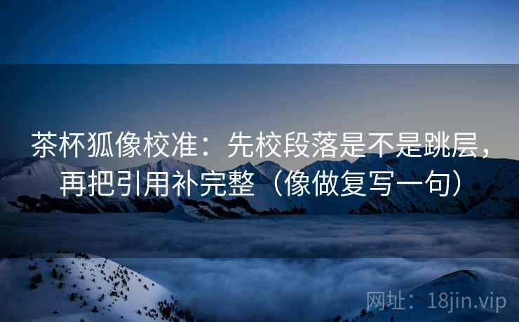 茶杯狐像校准：先校段落是不是跳层，再把引用补完整（像做复写一句）