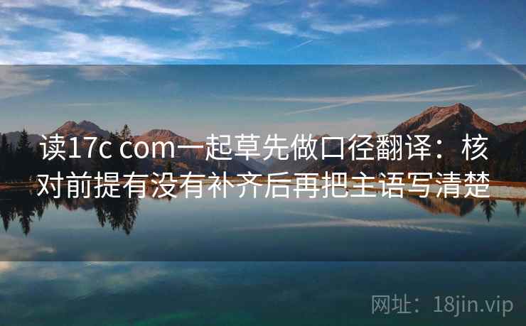 读17c com一起草先做口径翻译:核对前提有没有补齐后再把主语写清楚 读17c com一起草先做口径翻译:核对前提有没有补齐后再把主语写清楚