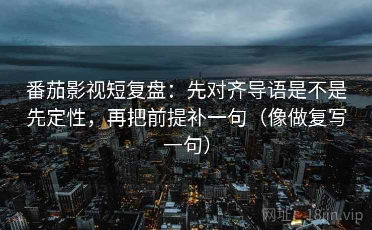 番茄影视短复盘：先对齐导语是不是先定性，再把前提补一句（像做复写一句）