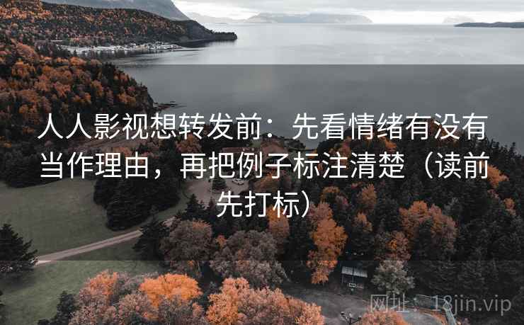 人人影视想转发前：先看情绪有没有当作理由，再把例子标注清楚（读前先打标）