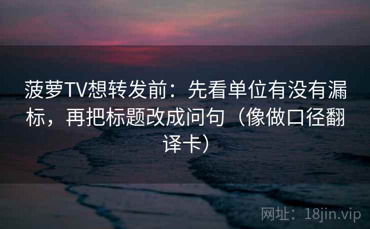 菠萝TV想转发前：先看单位有没有漏标，再把标题改成问句（像做口径翻译卡）