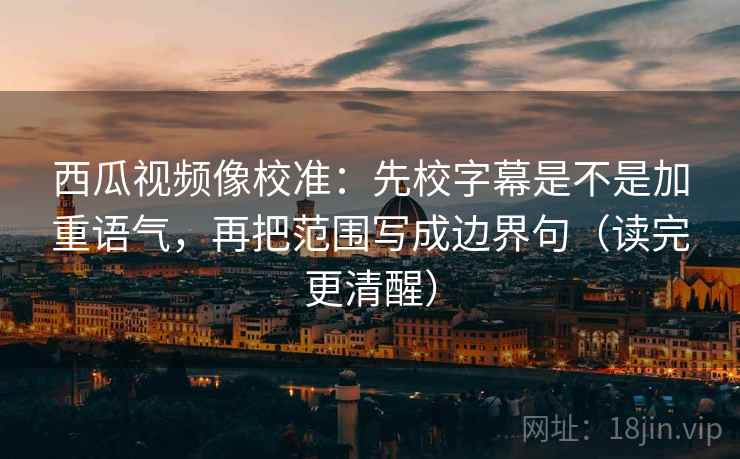 西瓜视频像校准：先校字幕是不是加重语气，再把范围写成边界句（读完更清醒）