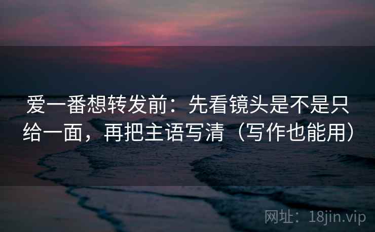 爱一番想转发前：先看镜头是不是只给一面，再把主语写清（写作也能用）