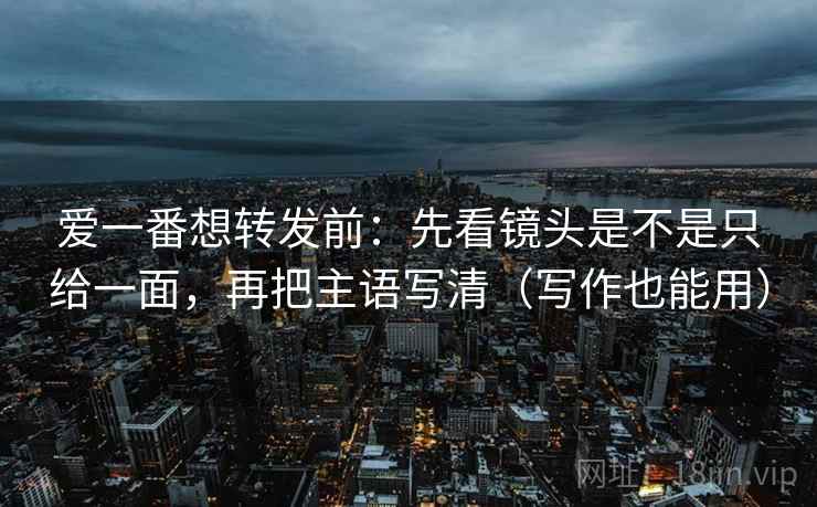 爱一番想转发前：先看镜头是不是只给一面，再把主语写清（写作也能用）