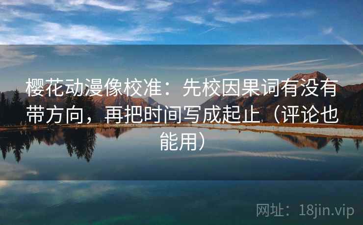 樱花动漫像校准：先校因果词有没有带方向，再把时间写成起止（评论也能用）