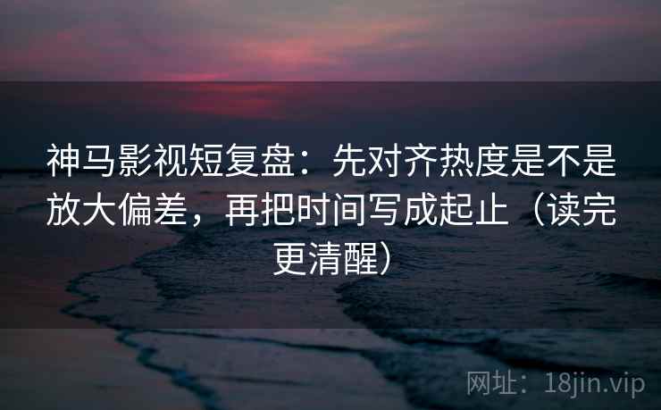 神马影视短复盘：先对齐热度是不是放大偏差，再把时间写成起止（读完更清醒）