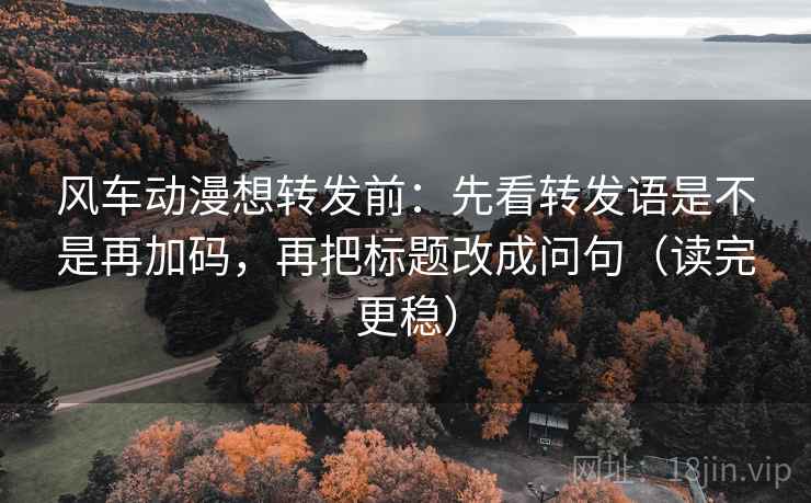 风车动漫想转发前：先看转发语是不是再加码，再把标题改成问句（读完更稳）