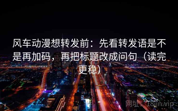 风车动漫想转发前:先看转发语是不是再加码,再把标题改成问句(读完更稳) 风车动漫想转发前:先看转发语是不是再加码,再把标题改成问句(读完更稳)