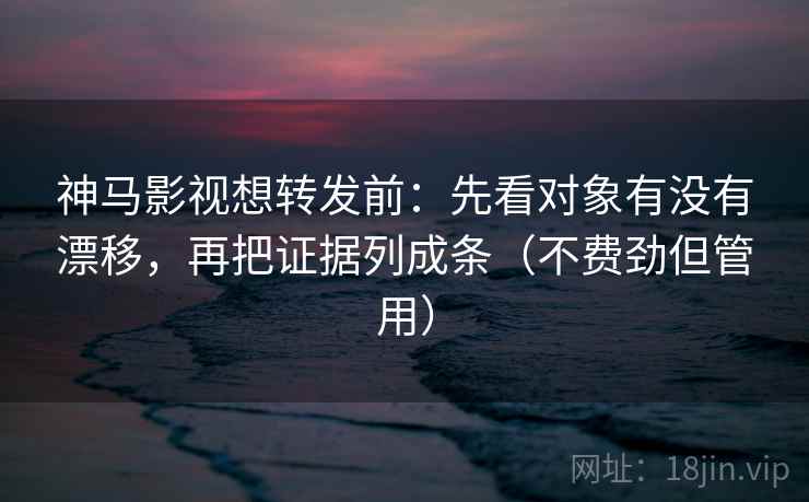 神马影视想转发前：先看对象有没有漂移，再把证据列成条（不费劲但管用）