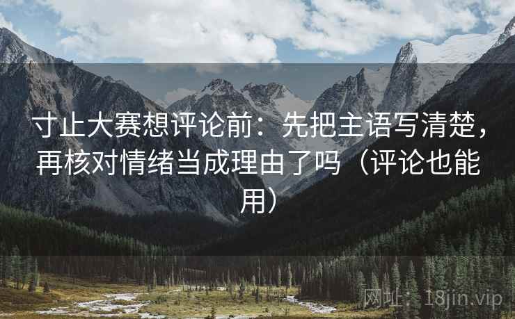 寸止大赛想评论前:先把主语写清楚,再核对情绪当成理由了吗(评论也能用) 寸止大赛想评论前:先把主语写清楚,再核对情绪当成理由了吗(评论也能用)