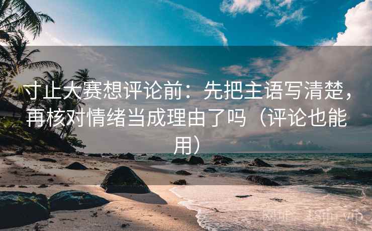寸止大赛想评论前：先把主语写清楚，再核对情绪当成理由了吗（评论也能用）