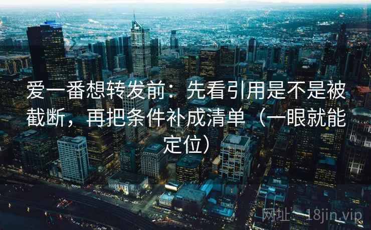 爱一番想转发前：先看引用是不是被截断，再把条件补成清单（一眼就能定位）