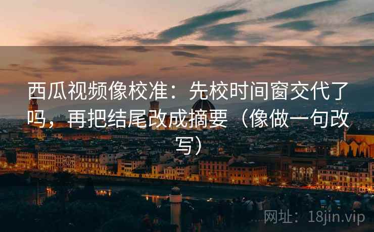 西瓜视频像校准：先校时间窗交代了吗，再把结尾改成摘要（像做一句改写）