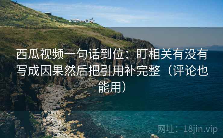西瓜视频一句话到位：盯相关有没有写成因果然后把引用补完整（评论也能用）
